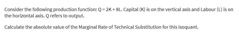 Consider the following production function: Q = 2K + 8L. Capital (K) is on the vertical axis and Labour (L) is on
the horizontal axis. Q refers to output.
Calculate the absolute value of the Marginal Rate of Technical Substitution for this isoquant.
