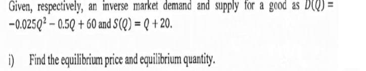 Given, respectively, an inverse market demand and supply for a good as D(Q) =
-0.025Q? – 0.5Q + 60 and S(Q) = Q + 20.
i) Find the equilibrium price and equilibrium quantity.
