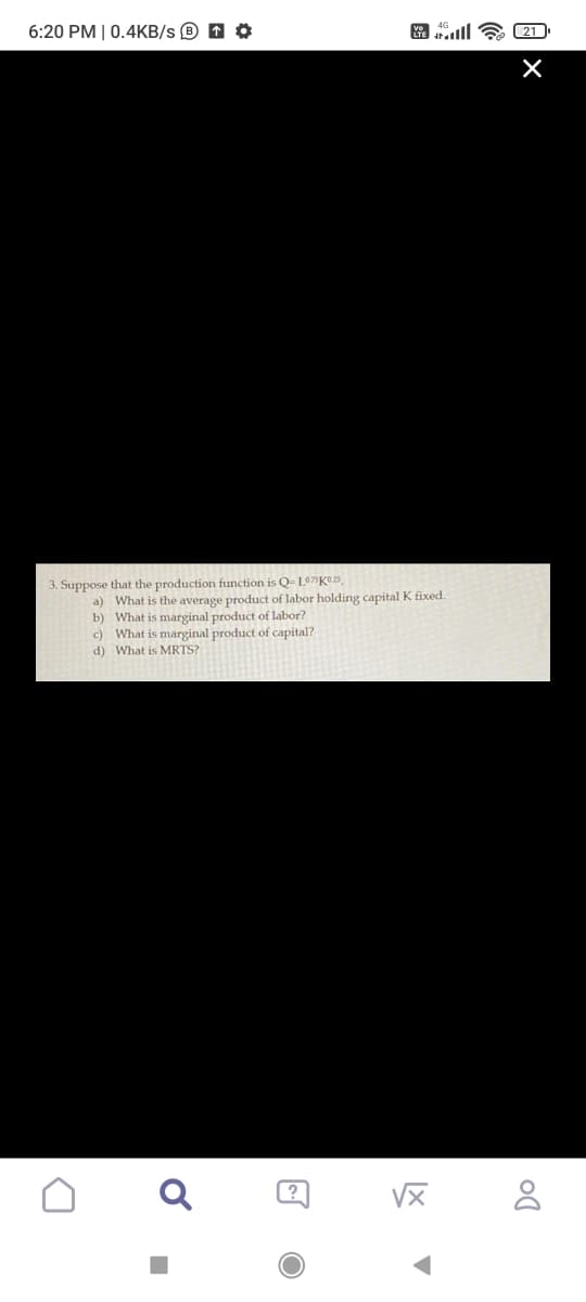 6:20 PM | 0.4KB/s D O
3. Suppose that the production function is Q- L07%K©25,
a) What is the average product of labor holding capital K fixed.
b) What is marginal product of labor?
c) What is marginal product of capital?
d) What is MRTS?
VX
