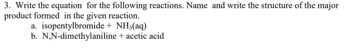 3. Write the equation for the following reactions. Name and write the structure of the major
product formed in the given reaction.
a. isopentylbromide + NH3(aq)
b. N,N-dimethylaniline + acetic acid
