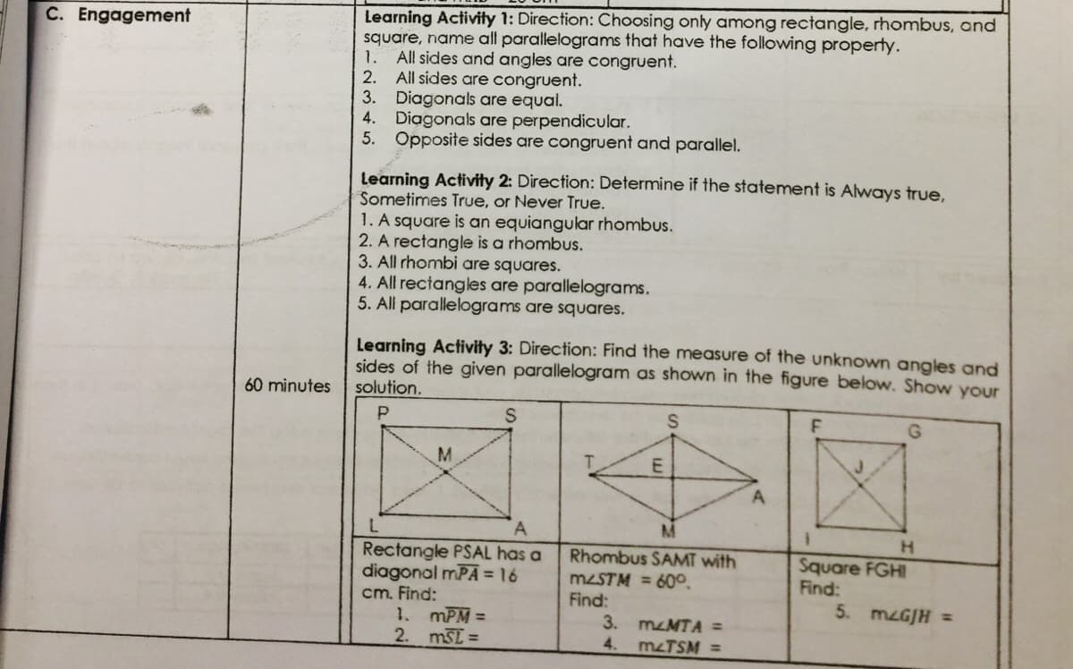 Learning Activity 1: Direction: Choosing only among rectangle, rhombus, and
square, name all parallelograms that have the following property.
C. Engagement
1.
All sides and angles are congruent.
All sides are congruent.
3. Diagonals are equal.
Diagonals are perpendicular.
5. Opposite sides are congruent and parallel.
2.
4.
Learning Activity 2: Direction: Determine if the statement is Always true,
Sometimes True, or Never True.
1. A square is an equiangular rhombus.
2. A rectangle is a rhombus.
3. All rhombi are squares.
4. All rectangles are parallelograms.
5. All parallelograms are squares.
Learning Activity 3: Direction: Find the measure of the unknown angles and
sides of the given parallelogram as shown in the figure below. Show your
solution.
60 minutes
A
A.
H
Rectangle PSAL has a
diagonal mPA = 16
cm. Find:
1. mPM =
2. mSE =
Rhombus SAMT with
Square FGHI
Find:
MZSTM = 60°.
Find:
3. mzMTA =
4. mzTSM =
5. MZGJH =
