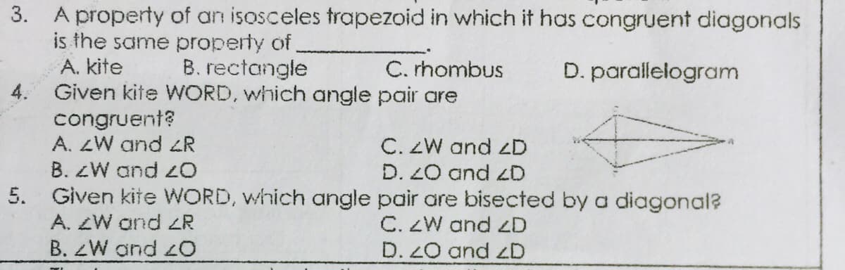 3. A property of an isosceles trapezoid in which it has congruent diagonals
is the same property of
A. kite
B. rectangle
C. rhombus
D. parallelogram
Given kite WORD, which angle pair are
congruent?
A. ZW and R
C. ZW and zD
D. 20 and zD
B. ZW and
5. Given kite WORD, which angle pair are bisected by a diagonal?
A. ZW and zR
B. ZW and 2O
C. ZW and zD
D. Z0 and zD
