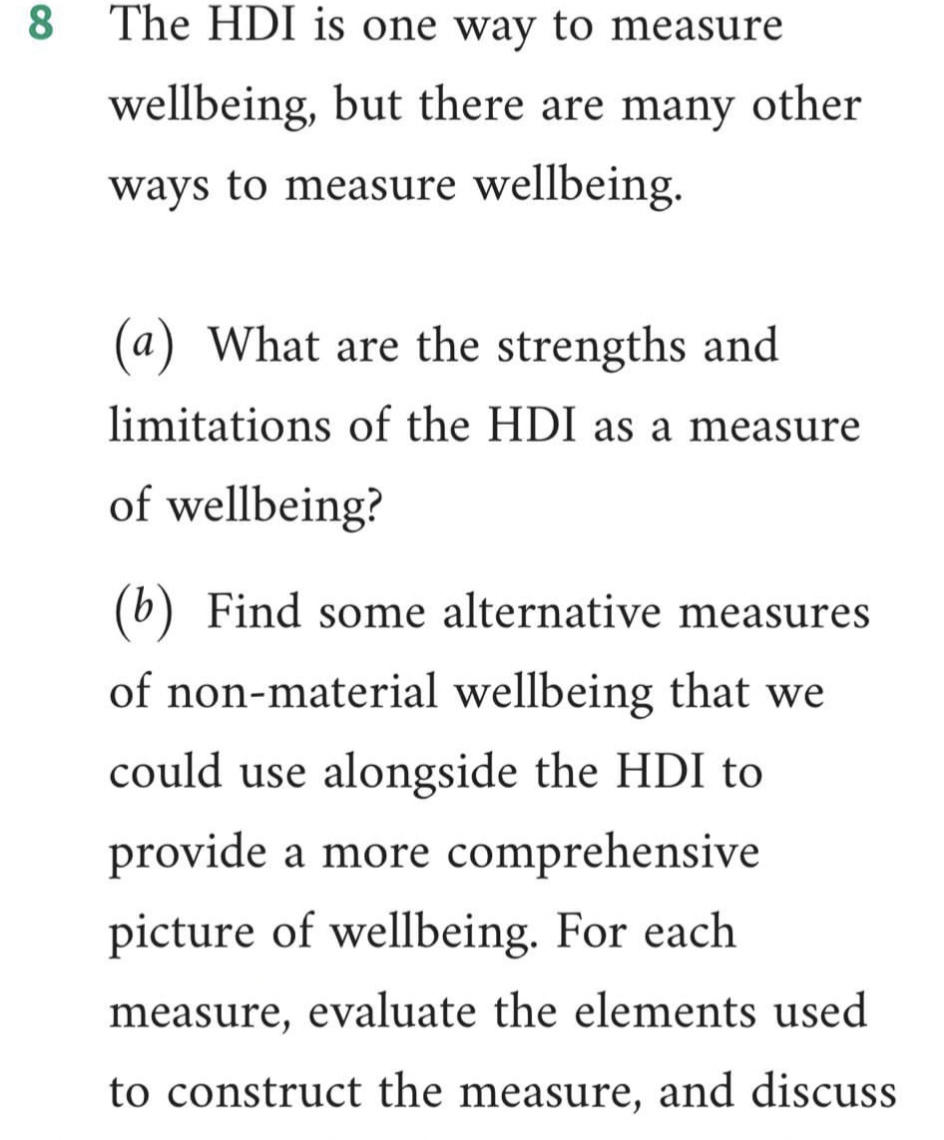 8 The HDI is one way to measure
wellbeing, but there are many other
ways to measure wellbeing.
(a) What are the strengths and
limitations of the HDI as a measure
of wellbeing?
(b) Find some alternative measures
of non-material wellbeing that we
could use alongside the HDI to
provide a more comprehensive
picture of wellbeing. For each
measure, evaluate the elements used
to construct the measure, and discuss
