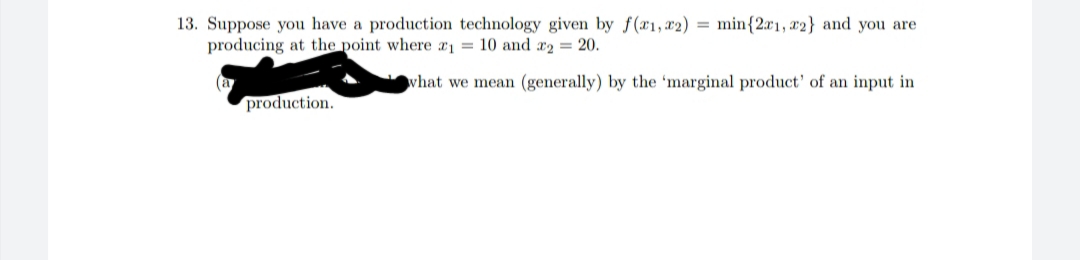 13. Suppose you have a production technology given by f(x1, x2) = min{2x1, x2} and you are
producing at the point where a1 = 10 and x2 = 20.
what we mean (generally) by the 'marginal product' of an input in
(a
production.
