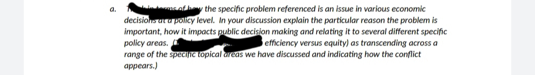 in toms of hew the specific problem referenced is an issue in various economic
decisions at a policy level. In your discussion explain the particular reason the problem is
important, how it impacts public decision making and relating it to several different specific
policy areas. (1
range of the speciſic topical areas we have discussed and indicating how the conflict
appears.)
a.
efficiency versus equity) as transcending across a
