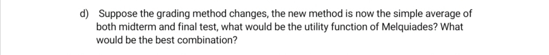 d) Suppose the grading method changes, the new method is now the simple average of
both midterm and final test, what would be the utility function of Melquiades? What
would be the best combination?
