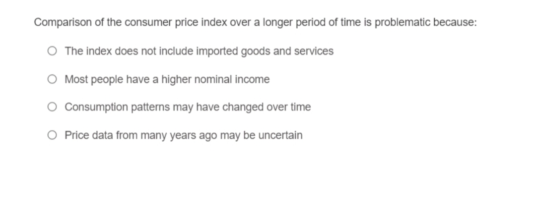 Comparison of the consumer price index over a longer period of time is problematic because:
O The index does not include imported goods and services
O Most people have a higher nominal income
Consumption patterns may have changed over time
O Price data from many years ago may be uncertain
