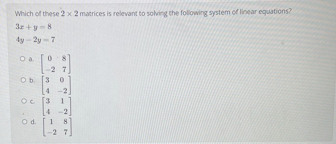 Which of these 2 x 2 matrices is relevant to solving the following system of linear equations?
3x +y= 8
4y – 2y = 7
O a.
0 8
-2 7
O b.
3.
4
-2
3.
1
-2
O d.
1
8
-2 7
