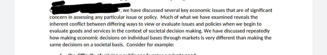 r, we have discussed several key economic issues that are of significant
concern in assessing any particular issue or policy. Much of what we have examined reveals the
inherent conflict between differing ways to view or evaluate issues and policies when we begin to
evaluate goods and services in the context of societal decision making. We have discussed repeatedly
how making economic decisions on individual bases through markets is very different than making the
same decisions on a societal basis. Consider for example:
tuef uelu
