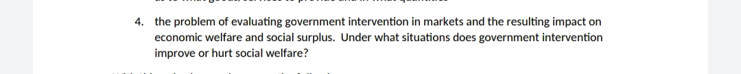 4. the problem of evaluating government intervention in markets and the resulting impact on
economic welfare and social surplus. Under what situations does government intervention
improve or hurt social welfare?
