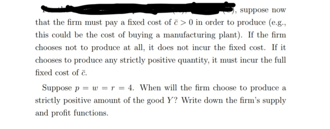 suppose noW
that the firm must pay a fixed cost of ē > 0 in order to produce (e.g.,
this could be the cost of buying a manufacturing plant). If the firm
chooses not to produce at all, it does not incur the fixed cost. If it
chooses to produce any strictly positive quantity, it must incur the full
fixed cost of č.
Suppose p = w = r = 4. When will the firm choose to produce a
strictly positive amount of the good Y? Write down the firm's supply
and profit functions.
