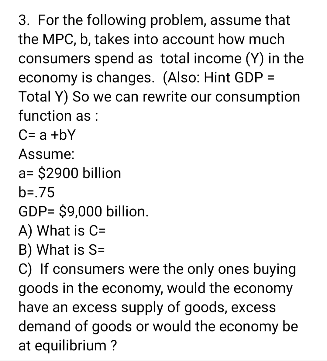 3. For the following problem, assume that
the MPC, b, takes into account how much
consumers spend as total income (Y) in the
economy is changes. (Also: Hint GDP =
Total Y) So we can rewrite our consumption
function as :
C= a +bY
Assume:
a= $2900 billion
b=.75
GDP= $9,000 billion.
A) What is C=
B) What is S=
C) If consumers were the only ones buying
goods in the economy, would the economy
have an excess supply of goods, excess
demand of goods or would the economy be
at equilibrium ?
