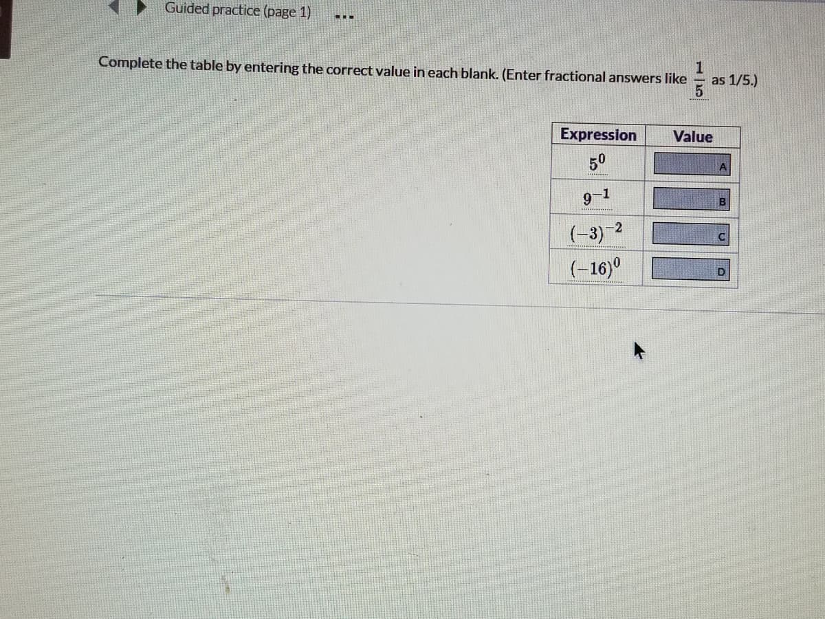 Guided practice (page 1)
Complete the table by entering the correct value in each blank. (Enter fractional answers like
as 1/5.)
Expression
Value
50
A
9-1
B
(-3) 2
(-16)°
