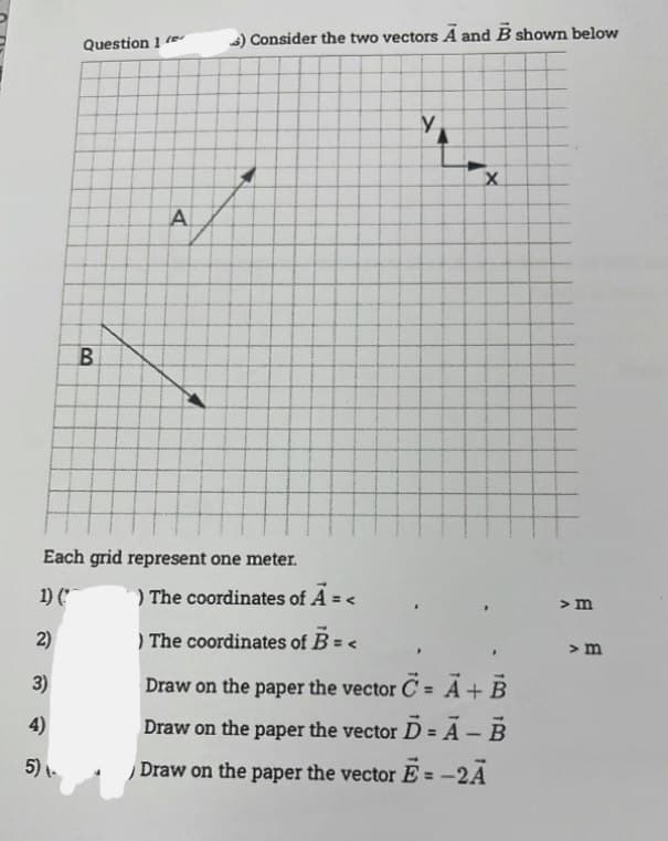 2)
3)
Question 1
4)
5) -
B
) Consider the two vectors A and B shown below
f
A
A
y
Each grid represent one meter.
) The coordinates of A = <
1) (
) The coordinates of B = <
Draw on the paper the vector C = A + B
Draw on the paper the vector D = A - B
Draw on the paper the vector E= -2A
X
> m
> m