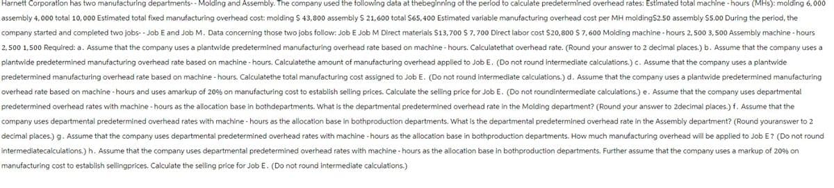 Harnett Corporation has two manufacturing departments--Molding and Assembly. The company used the following data at thebeginning of the period to calculate predetermined overhead rates: Estimated total machine -hours (MHs): molding 6,000
assembly 4,000 total 10,000 Estimated total fixed manufacturing overhead cost: molding S 43,800 assembly $ 21,600 total $65,400 Estimated variable manufacturing overhead cost per MH molding$2.50 assembly $5.00 During the period, the
company started and completed two jobs-- Job E and Job M. Data concerning those two jobs follow: Job E Job M Direct materials $13,700 S 7,700 Direct labor cost $20,800 S 7,600 Molding machine - hours 2,500 3,500 Assembly machine - hours
2,500 1,500 Required: a. Assume that the company uses a plantwide predetermined manufacturing overhead rate based on machine - hours. Calculatethat overhead rate. (Round your answer to 2 decimal places.) b. Assume that the company uses a
plantwide predetermined manufacturing overhead rate based on machine - hours. Calculatethe amount of manufacturing overhead applied to Job E. (Do not round intermediate calculations.) c. Assume that the company uses a plantwide
predetermined manufacturing overhead rate based on machine - hours. Calculatethe total manufacturing cost assigned to Job E. (Do not round intermediate calculations.) d. Assume that the company uses a plantwide predetermined manufacturing
overhead rate based on machine - hours and uses amarkup of 20% on manufacturing cost to establish selling prices. Calculate the selling price for Job E. (Do not roundintermediate calculations.) e. Assume that the company uses departmental
predetermined overhead rates with machine - hours as the allocation base in bothdepartments. What is the departmental predetermined overhead rate in the Molding department? (Round your answer to 2decimal places.) f. Assume that the
company uses departmental predetermined overhead rates with machine - hours as the allocation base in bothproduction departments. What is the departmental predetermined overhead rate in the Assembly department? (Round youranswer to 2
decimal places.) g. Assume that the company uses departmental predetermined overhead rates with machine - hours as the allocation base in bothproduction departments. How much manufacturing overhead will be applied to Job E? (Do not round
intermediatecalculations.) h. Assume that the company uses departmental predetermined overhead rates with machine - hours as the allocation base in bothproduction departments. Further assume that the company uses a markup of 20% on
manufacturing cost to establish sellingprices. Calculate the selling price for Job E. (Do not round intermediate calculations.)