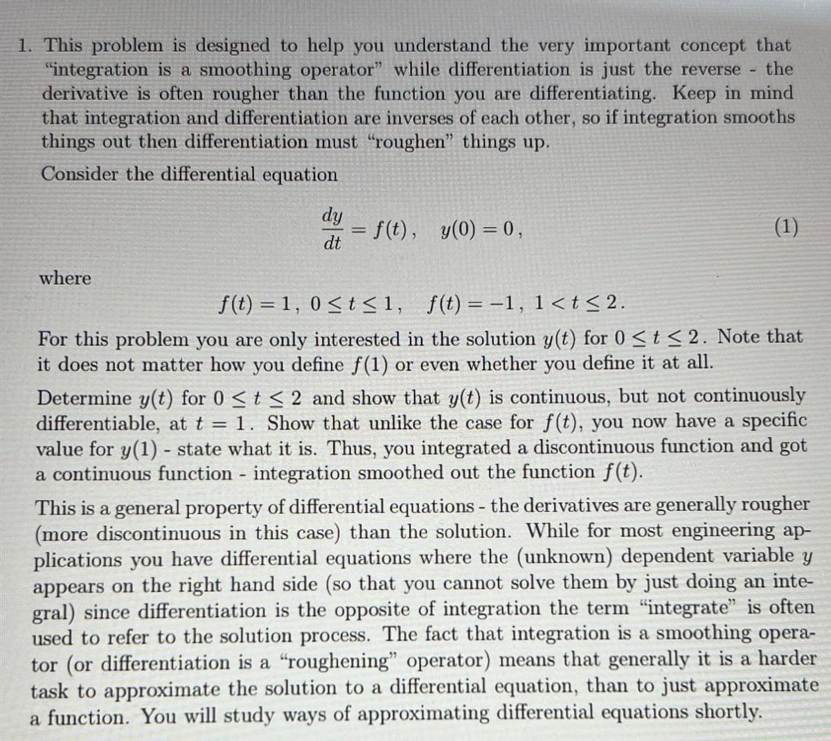 1. This problem is designed to help you understand the very important concept that
"integration is a smoothing operator" while differentiation is just the reverse the
derivative is often rougher than the function you are differentiating. Keep in mind
that integration and differentiation are inverses of each other, so if integration smooths
things out then differentiation must "roughen" things up.
Consider the differential equation
where
dy
dt
= f(t), y(0) = 0,
-
(1)
f(t) = 1, 0≤t≤1, f(t) = -1, 1 < t <2.
For this problem you are only interested in the solution y(t) for 0 < t≤2. Note that
it does not matter how you define f(1) or even whether you define it at all.
=
Determine y(t) for 0 ≤ t≤ 2 and show that y(t) is continuous, but not continuously
differentiable, at t 1. Show that unlike the case for f(t), you now have a specific
value for y(1) - state what it is. Thus, you integrated a discontinuous function and got
a continuous function - integration smoothed out the function f(t).
MA
This is a general property of differential equations - the derivatives are generally rougher
(more discontinuous in this case) than the solution. While for most engineering ap-
plications you have differential equations where the (unknown) dependent variable y
appears on the right hand side (so that you cannot solve them by just doing an inte-
gral) since differentiation is the opposite of integration the term "integrate" is often
used to refer to the solution process. The fact that integration is a smoothing opera-
tor (or differentiation is a "roughening" operator) means that generally it is a harder
task to approximate the solution to a differential equation, than to just approximate
a function. You will study ways of approximating differential equations shortly.