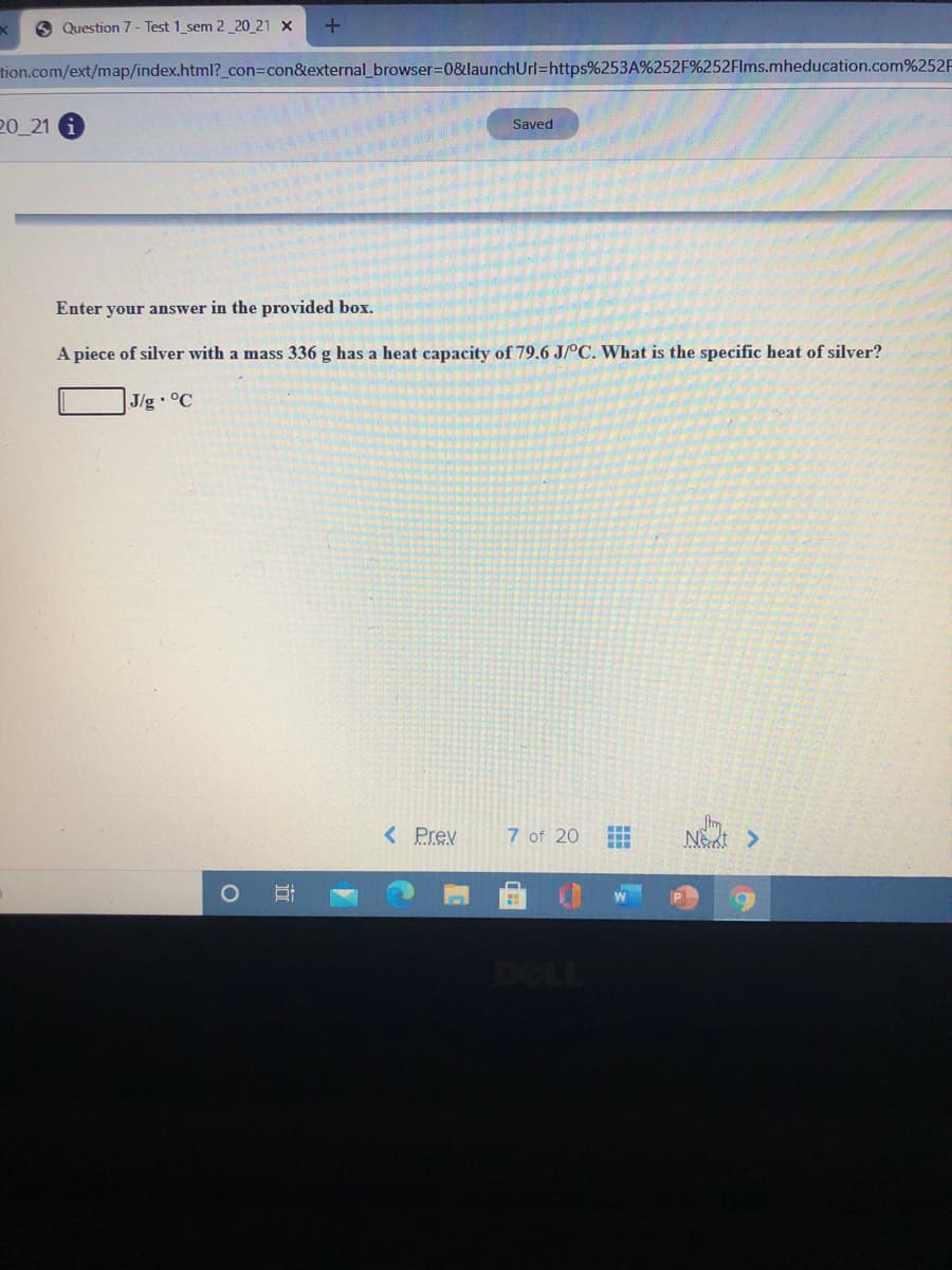 6 Question 7- Test 1_sem 2_20 21 x
tion.com/ext/map/index.html?_con3Dcon&external_browser%3D0&launchUrl=https%253A%252F%252Flms.mheducation.com%252F
20_21 6
Saved
Enter your answer in the provided box.
A piece of silver with a mass 336 g has a heat capacity of 79.6 J/°C. What is the specific heat of silver?
J/g °C
< Prev
7 of 20
Net >
...
DELL
