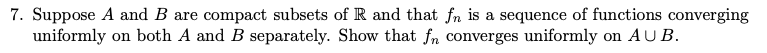 7. Suppose A and B are compact subsets of R and that fn is a sequence of functions converging
uniformly on both A and B separately. Show that fn converges uniformly on AU B.
