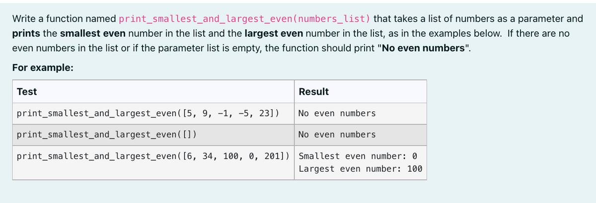 print_smallest_and_largest_even
Write a function named
(numbers_list) that takes a list of numbers as a parameter and
prints the smallest even number in the list and the largest even number in the list, as in the examples below. If there are no
even numbers in the list or if the parameter list is empty, the function should print "No even numbers".
For example:
Test
Result
print_smallest_and_largest_even ([5, 9, -1, -5, 23])
No even numbers
print_smallest_and_largest_even
( [])
No even numbers
print_smallest_and_largest_even
([6, 34, 100, 0, 2011) Smallest even number: 0
Largest even number: 100