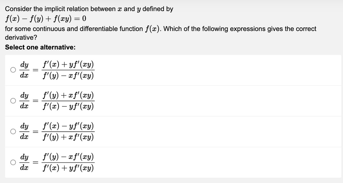 Consider the implicit relation between x and y defined by
f(x) = f(y) + f(xy) = 0
-
for some continuous and differentiable function f(x). Which of the following expressions gives the correct
derivative?
Select one alternative:
dy
ƒ'(x) + yf'(xy)
dx
f'(y) - xf'(xy)
dy
f'(y) + x f'(xy)
dx
f'(x) — yf'(xy)
f'(x) - yf'(xy)
f'(y) + xf'(xy)
ƒ'(y) — x f'(xy)
f'(x) + yf'(xy)
dy
dx
dy
dx
=
-
-
=