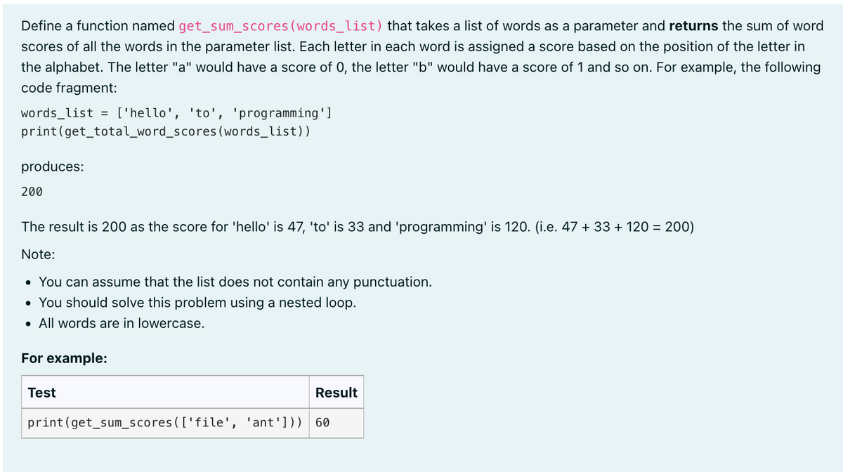 Define a function named get_sum_scores (words_list) that takes a list of words as a parameter and returns the sum of word
scores of all the words in the parameter list. Each letter in each word is assigned a score based on the position of the letter in
the alphabet. The letter "a" would have a score of 0, the letter "b" would have a score of 1 and so on. For example, the following
code fragment:
words_list = ['hello', 'to', 'programming']
print (get_total_word_scores (words_list))
produces:
200
The result is 200 as the score for 'hello' is 47, 'to' is 33 and 'programming' is 120. (i.e. 47 + 33 + 120 = 200)
Note:
• You can assume that the list does not contain any punctuation.
• You should solve this problem using a nested loop.
• All words are in lowercase.
For example:
Test
Result
print (get_sum_scores (['file', 'ant'])) 60