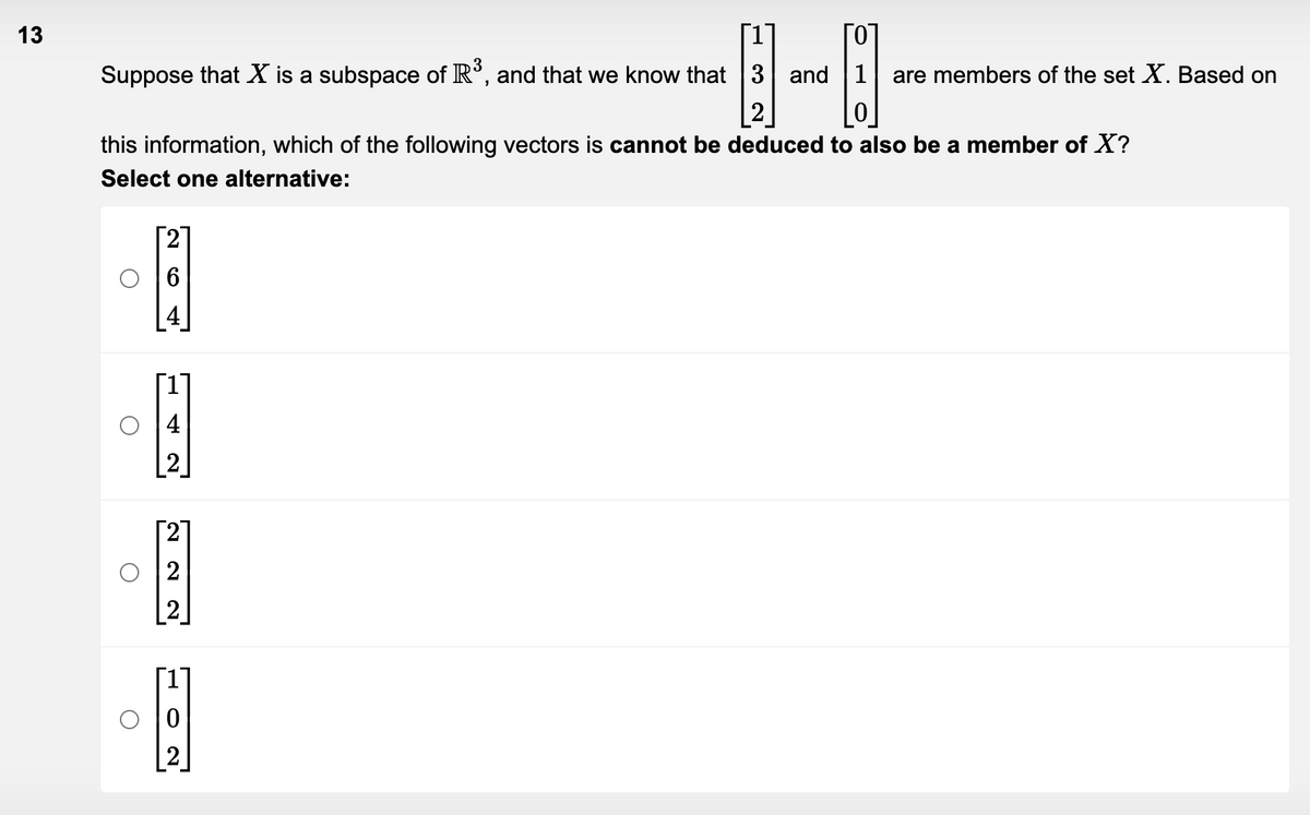 13
Suppose that X is a subspace of R³, and that we know that 3 and are members of the set X. Based on
this information, which of the following vectors is cannot be deduced to also be a member of X?
Select one alternative:
A
O
H
N
2
2
[]
2