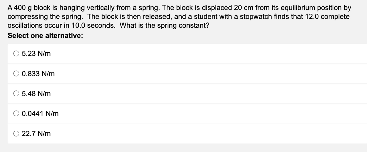 A 400 g block is hanging vertically from a spring. The block is displaced 20 cm from its equilibrium position by
compressing the spring. The block is then released, and a student with a stopwatch finds that 12.0 complete
oscillations occur in 10.0 seconds. What is the spring constant?
Select one alternative:
5.23 N/m
0.833 N/m
5.48 N/m
0.0441 N/m
22.7 N/m