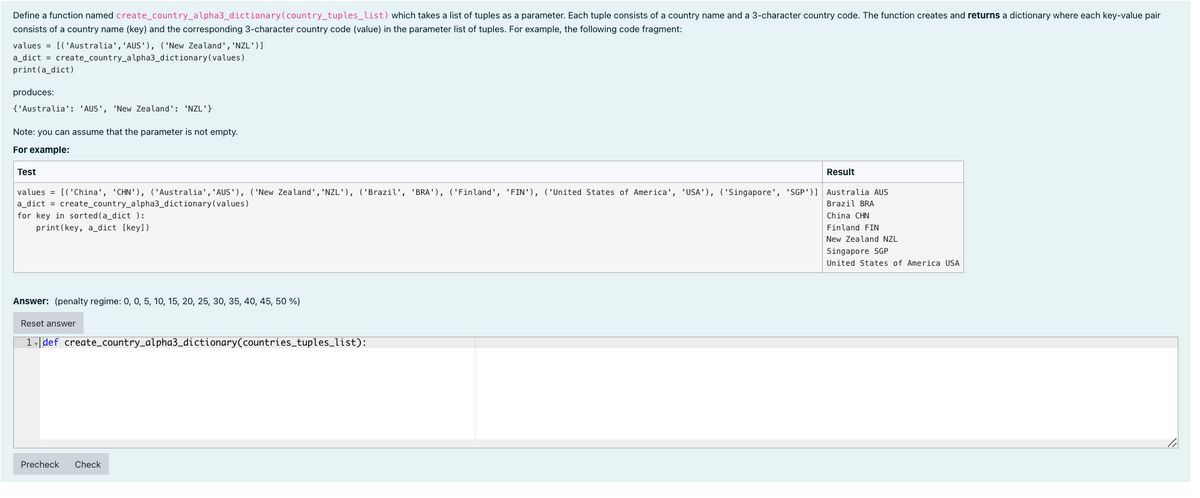 Define a function named create_country_alpha3_dictionary (country_tuples_list) which takes a list of tuples as a parameter. Each tuple consists of a country name and a 3-character country code. The function creates and returns a dictionary where each key-value pair
consists of a country name (key) and the corresponding 3-character country code (value) in the parameter list of tuples. For example, the following code fragment:
values = [('Australia', 'AUS'), ('New Zealand', 'NZL')]
a_dict = create_country_alpha3_dictionary(values)
print (a_dict)
produces:
{'Australia': 'AUS', 'New Zealand': 'NZL'}
Note: you can assume that the parameter is not empty.
For example:
Test
Result
values = [('China', 'CHN'), ('Australia', 'AUS'), ('New Zealand', 'NZL'), ('Brazil', 'BRA'), ('Finland', 'FIN'), ('United States of America', 'USA'), ('Singapore', 'SGP')] Australia AUS
a_dict = create_country_alpha3_dictionary(values)
Brazil BRA
for key in sorted (a_dict ):
China CHN
print(key, a_dict [key])
Finland FIN
New Zealand NZL
Singapore SGP
United States of America USA
Answer: (penalty regime: 0, 0, 5, 10, 15, 20, 25, 30, 35, 40, 45, 50 %)
Reset answer
1 | def create_country_alpha3_dictionary(countries_tuples_list):
Precheck
Check