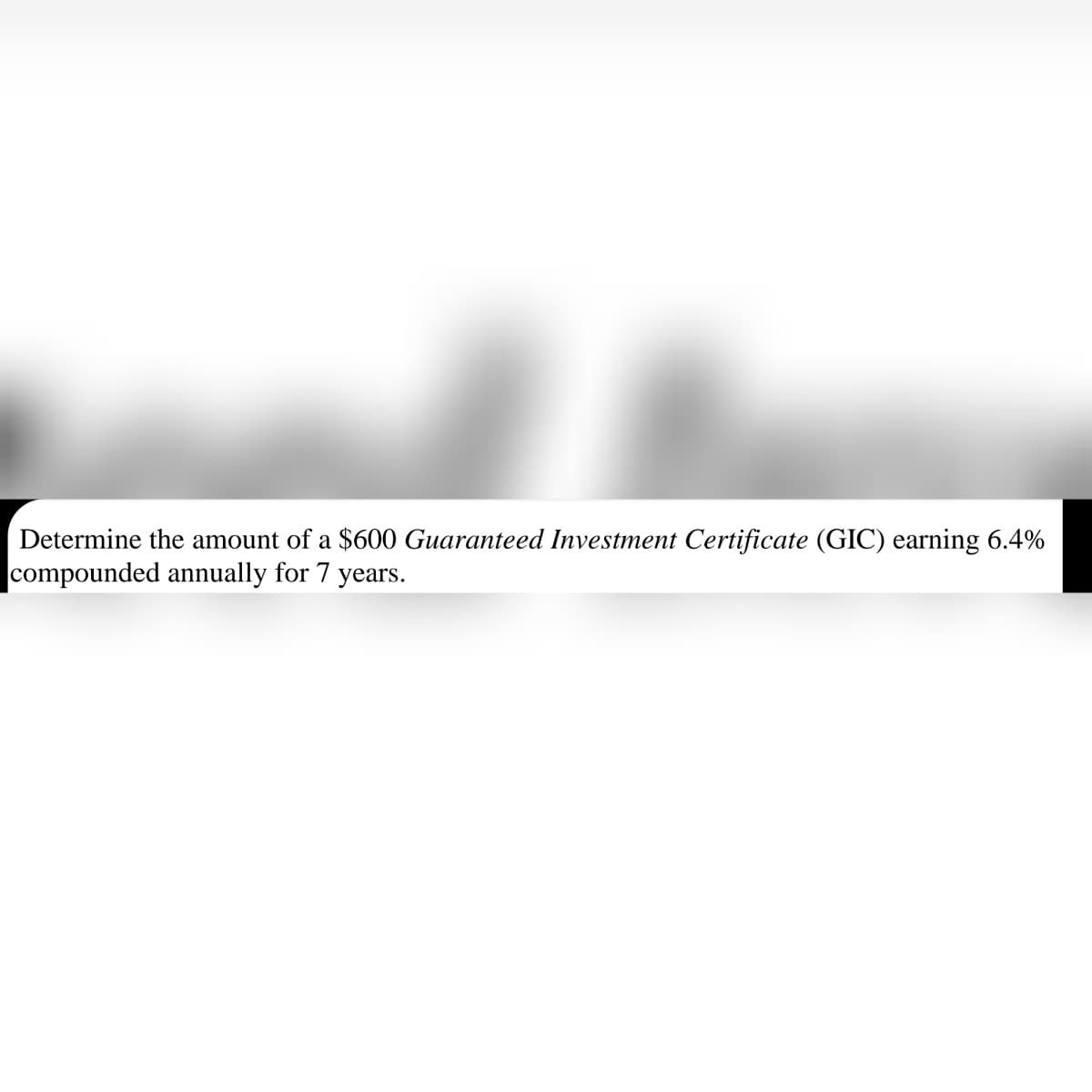 Determine the amount of a $600 Guaranteed Investment Certificate (GIC) earning 6.4%
compounded annually for 7 years.
