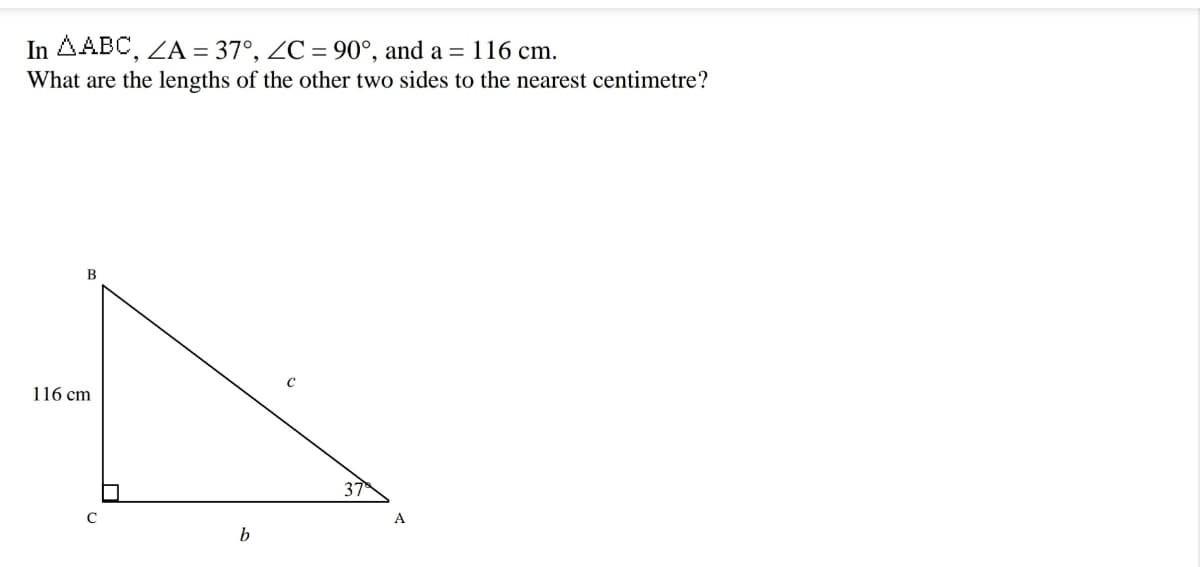 In AABC, ZA = 37°, ZC = 90°, and a = 116 cm.
What are the lengths of the other two sides to the nearest centimetre?
116 cm
37
A
b
