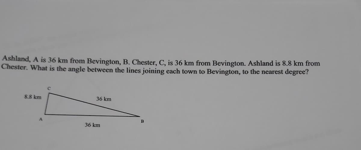 Ashland, A is 36 km from Bevington, B. Chester, C, is 36 km from Bevington. Ashland is 8.8 km from
Chester. What is the angle between the lines joining each town to Bevington, to the nearest degree?
8.8 km
36 km
B
36 km
