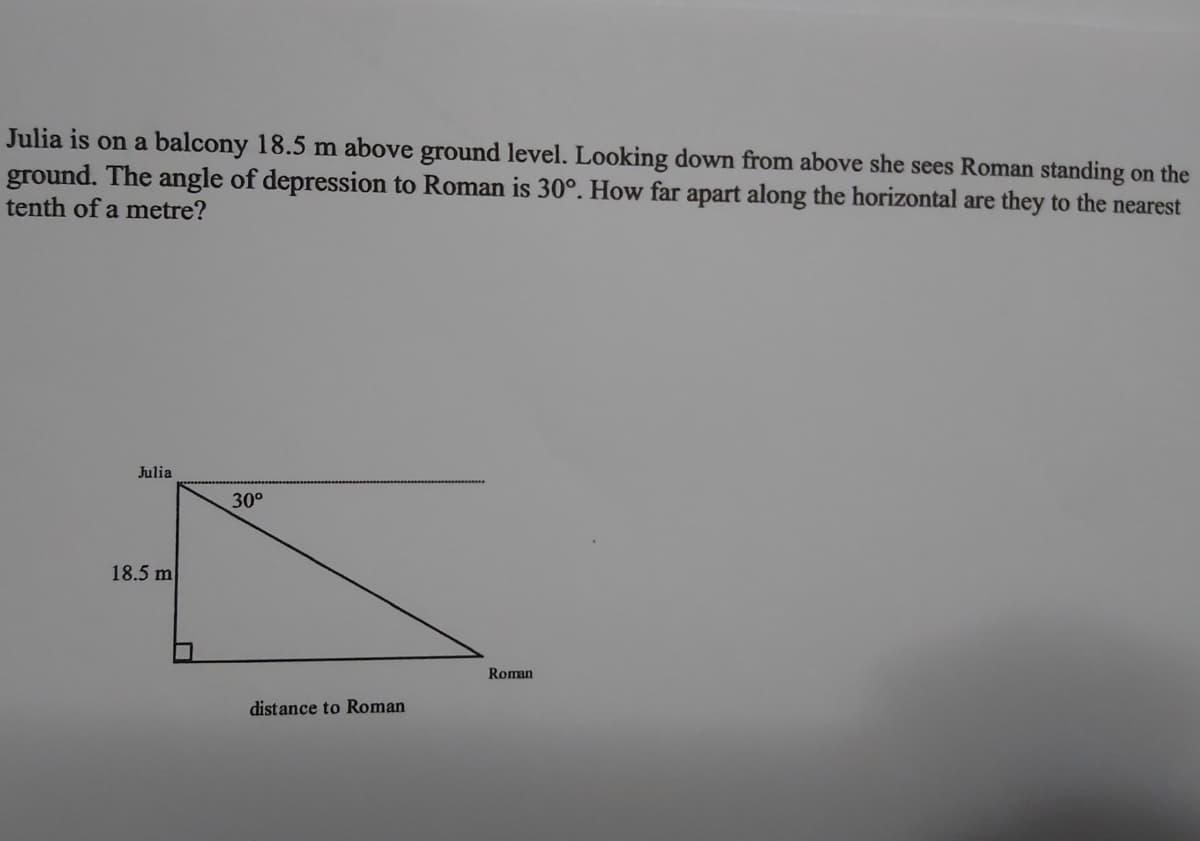 Julia is on a balcony 18.5 m above ground level. Looking down from above she sees Roman standing on the
ground. The angle of depression to Roman is 30°. How far apart along the horizontal are they to the nearest
tenth of a metre?
Julia
30°
18.5 m
Roman
distance to Roman
