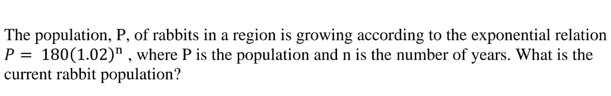 The population, P, of rabbits in a region is growing according to the exponential relation
P = 180(1.02)" , where P is the population and n is the number of years. What is the
current rabbit population?
