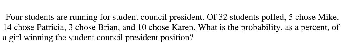 Four students are running for student council president. Of 32 students polled, 5 chose Mike,
14 chose Patricia, 3 chose Brian, and 10 chose Karen. What is the probability, as a percent, of
a girl winning the student council president position?
