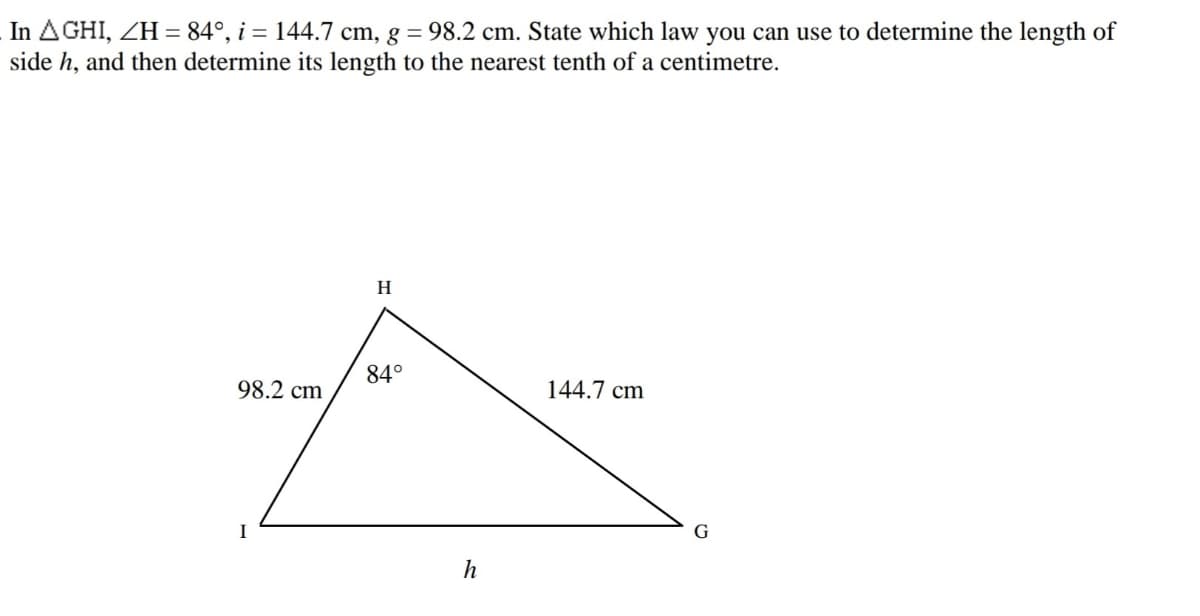 In AGHI, ZH = 84°, i = 144.7 cm, g = 98.2 cm. State which law you can use to determine the length of
side h, and then determine its length to the nearest tenth of a centimetre.
H
84°
98.2 cm
144.7 cm
I
G
