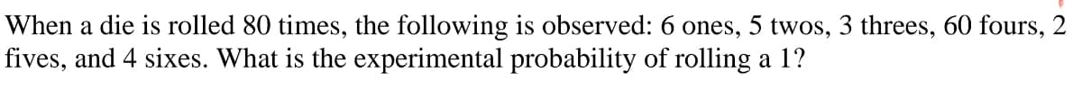 When a die is rolled 80 times, the following is observed: 6 ones, 5 twos, 3 threes, 60 fours, 2
fives, and 4 sixes. What is the experimental probability of rolling a 1?
