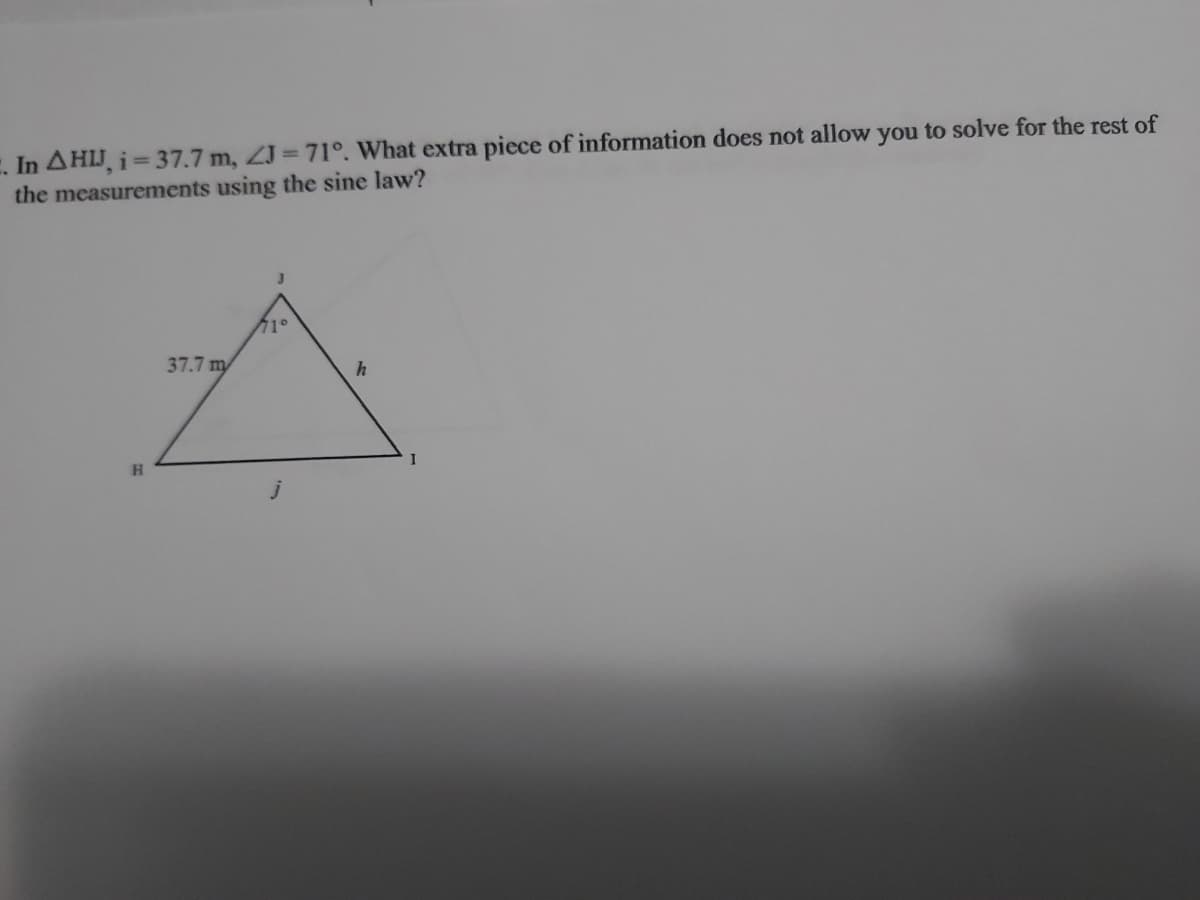 E. In AHIJ, i= 37.7 m, ZJ = 71°. What extra piece of information does not allow you to solve for the rest of
the measurements using the sine law?
37.7 m
h
