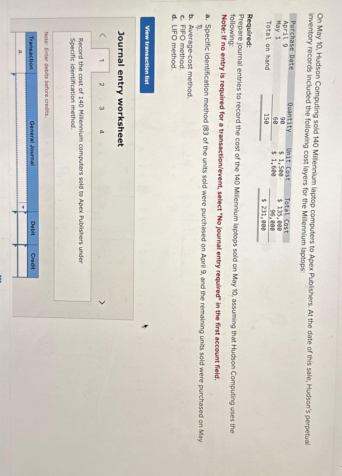 On May 10, Hudson Computing sold 140 Millennium laptop computers to Apex Publishers. At the date of this sale, Hudson's perpetual
inventory records included the following cost layers for the Millennium laptops:
Purchase Date
April 9
May 1
Total on hand
View transaction list
Required:
Prepare journal entries to record the cost of the 140 Millennium laptops sold on May 10, assuming that Hudson Computing uses the
following:
Note: If no entry is required for a transaction/event, select "No journal entry required" in the first account field.
a. Specific identification method (83 of the units sold were purchased on April 9, and the remaining units sold were purchased on May
1).
b. Average-cost method.
c. FIFO method.
d. LIFO method.
Journal entry worksheet
Quantity
90
60
150
1
2
Transaction
a.
3
Note: Enter debits before credits.
Unit Cost
$ 1,500.
$ 1,600
4
Record the cost of 140 Millennium computers sold to Apex Publishers under
Specific identification method.
Total Cost
$ 135,000
96,000
$ 231,000
General Journal
Debit
Credit