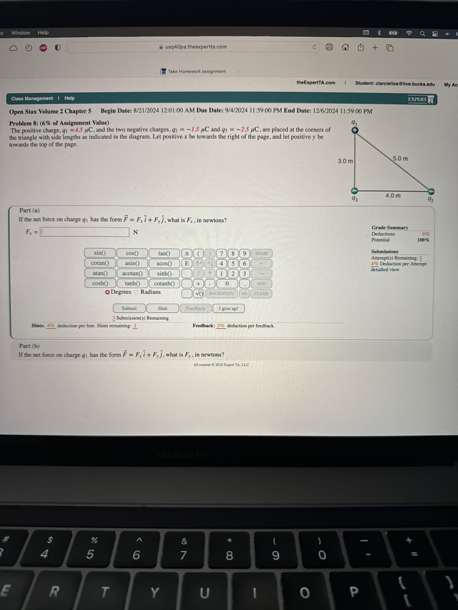 S
Window
Help
usq40pa.theexpertta.com
Take Homework assignment
theExpertTA.com 1 Student: clarciellos@live.bucks.edu
My Ac
EXPERT
Class Management Help.
Open Stax Volume 2 Chapter 5 Begin Date: 8/21/2024 12:01:00 AM Due Date: 9/4/2024 11:59:00 PM End Date: 12/6/2024 11:59:00 PM
Problem 8: (6% of Assignment Value)
The positive charge, q₁ =4.5 μC, and the two negative charges, 92 = -1.5 μC and 93 = -2.5 μC, are placed at the corners of
the triangle with side lengths as indicated in the diagram. Let positive x be towards the right of the page, and let positive y be
towards the top of the page.
91
If the net force on charge q₁ has the form F = Fx1+ Fyĵ, what is Fx, in newtons?
Part (a)
Fx =
N
sin()
cotan()
cos()
tan()
(7 8
9
HOME
asin()
acos()
E
↑^^ 4 5 6
atan() acotan
sinh()
T
1 2 3
cosh() tanh() cotanh()
-
0
END
BACKSPACE
DEL CLEAR
O Degrees
Radians
VO
Submit
Hint
Feedback
I give up!
3 Submission(s) Remaining
Hints: 4% deduction per hint. Hints remaining: 1
Part (b)
Feedback: 5% deduction per feedback.
If the net force on charge q₁ has the form F = Fi+ Fyj, what is Fy, in newtons?
All content © 2024 Expert TA, LLC
R
$
54
4
%
95
66
MacBook Pro
&
29
7
8
* ∞
5.0 m
3.0 m
4.0 m
92
93
(
)
6
O
Grade Summary
Deductions
0%
Potential
100%
Submissions
Attempt(s) Remaining: 3
4% Deduction per Attempt
detailed view
E
R
T
Y
U
1
0
P