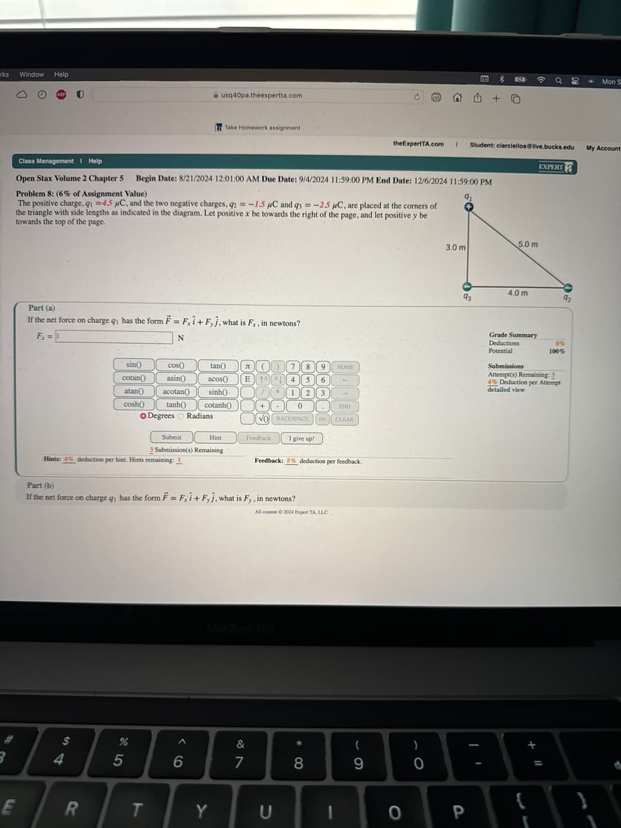 rks
Window
Help
usq40pa.theexpertta.com
Take Homework assignment
Mon S
the ExpertTA.com 1 Student: clarciellos@live.bucks.edu
My Account
EXPERT
The positive charge, q₁ =4.5 μC, and the two negative charges, q2=-1.5 μC and 93 = -2.5 μC, are placed at the corners of
the triangle with side lengths as indicated in the diagram. Let positive x be towards the right of the page, and let positive y be
towards the top of the page.
Open Stax Volume 2 Chapter 5 Begin Date: 8/21/2024 12:01:00 AM Due Date: 9/4/2024 11:59:00 PM End Date: 12/6/2024 11:59:00 PM
Problem 8: (6% of Assignment Value)
91
5.0 m
3.0 m
Class Management Help
If the net force on charge q₁ has the form F = F,1+ Fy, what is F., in newtons?
Part (a)
Fx =
N
sin()
cotan()
atan)
acotan
cosh
cos() tan()
asin() acos()
sinh()
tanh() cotanh()
Degrees Radians
8
9
HOME
E ↑ 시 4
5 6
1
2 3
-
0
END
.
VO BACKSPACE DEL CLEAR
Submit
Hint
Feedback
I give up!
3 Submission(s) Remaining
Hints: 4% deduction per hint. Hints remaining: 1
Part (b)
Feedback: 5% deduction per feedback.
If the net force on charge q₁ has the form F = Fi+ Fy, what is Fy, in newtons?
All content © 2024 Expert TA, LLC
94
E
R
%
95
MacBook Pro
96
&
7
87
T
Y
U
8
* ∞
4.0 m
92
93
61
Grade Summary
Deductions
0%
Potential
100%
Submissions
Attempt(s) Remaining: 3
4% Deduction per Attempt
detailed view
)
0
0
P
=