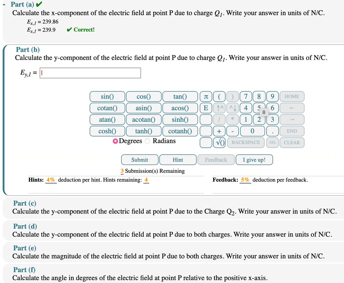 Part (a) ✓
Calculate the x-component of the electric field at point P due to charge Q1. Write your answer in units of N/C.
Ex,1 = 239.86
Ex,1 = 239.9
Part (b)
✓ Correct!
Calculate the y-component of the electric field at point P due to charge Q1. Write your answer in units of N/C.
Ey,1 = ||
sin()
tan()
π ( ) 789 HOME
cos()
cotan() asin() acos()
atan() acotan() sinh()
cosh() tanh() cotanh()
Degrees Radians
E^^^4
+ (0
ང
*
1 2 3
->
END
VO BACKSPACE
DEL
CLEAR
Submit
Hint
Feedback
I give up!
3 Submission(s) Remaining
Hints: 4% deduction per hint. Hints remaining:
Feedback: 5% deduction per feedback.
Part (c)
Calculate the y-component of the electric field at point P due to the Charge Q2. Write your answer in units of N/C.
Part (d)
Calculate the y-component of the electric field at point P due to both charges. Write your answer in units of N/C.
Part (e)
Calculate the magnitude of the electric field at point P due to both charges. Write your answer in units of N/C.
Part (f)
Calculate the angle in degrees of the electric field at point P relative to the positive x-axis.