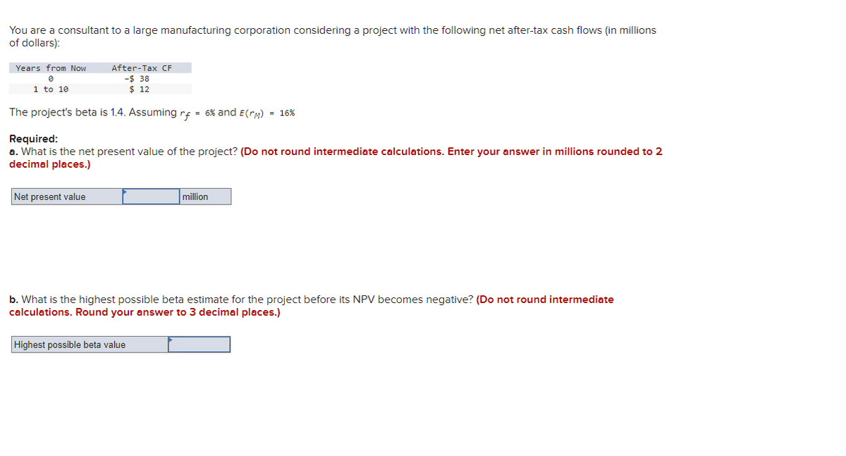 You are a consultant to a large manufacturing corporation considering a project with the following net after-tax cash flows (in millions
of dollars):
Years from Now
Ө
1 to 10
After-Tax CF
-$ 38
$ 12
The project's beta is 1.4. Assuming rf = 6% and E(rm)
Required:
= 16%
a. What is the net present value of the project? (Do not round intermediate calculations. Enter your answer in millions rounded to 2
decimal places.)
Net present value
million
b. What is the highest possible beta estimate for the project before its NPV becomes negative? (Do not round intermediate
calculations. Round your answer to 3 decimal places.)
Highest possible beta value