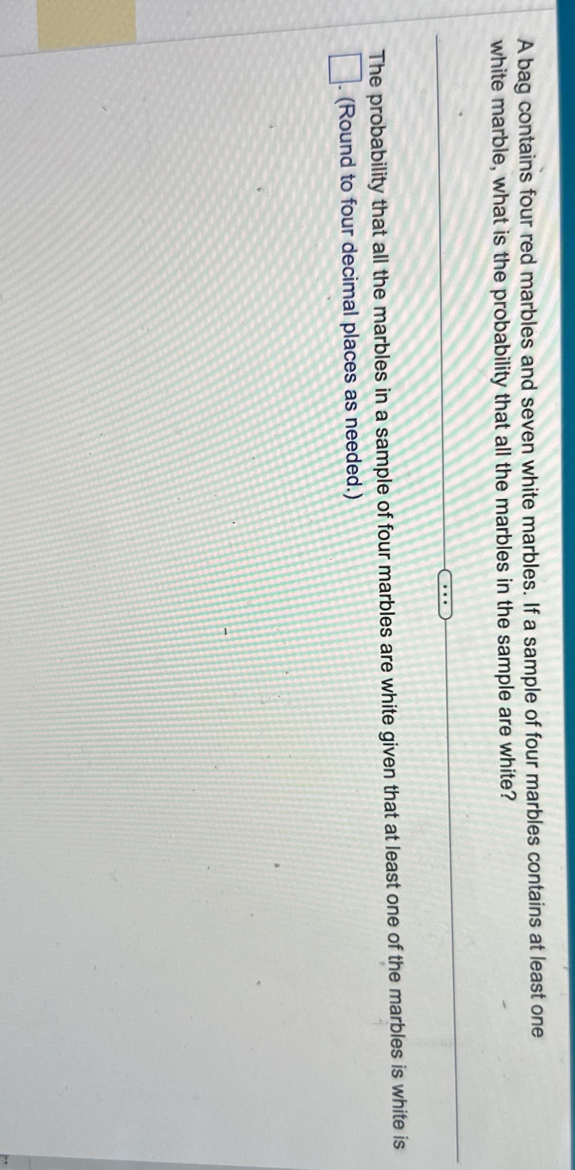 A bag contains four red marbles and seven white marbles. If a sample of four marbles contains at least one
white marble, what is the probability that all the marbles in the sample are white?
The probability that all the marbles in a sample of four marbles are white given that at least one of the marbles is white is
☐ (Round to four decimal places as needed.)