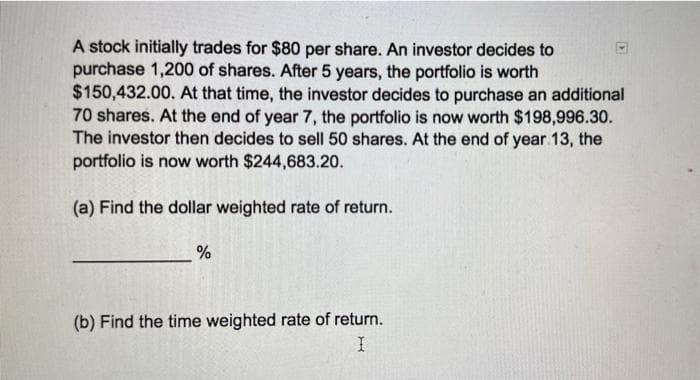 A stock initially trades for $80 per share. An investor decides to
purchase 1,200 of shares. After 5 years, the portfolio is worth
$150,432.00. At that time, the investor decides to purchase an additional
70 shares. At the end of year 7, the portfolio is now worth $198,996.30.
The investor then decides to sell 50 shares. At the end of year 13, the
portfolio is now worth $244,683.20.
(a) Find the dollar weighted rate of return.
%
(b) Find the time weighted rate of return.
I