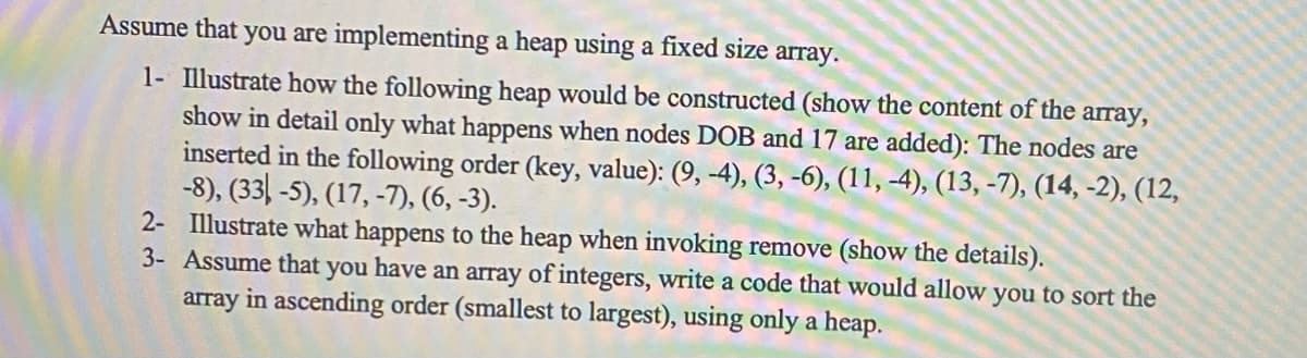 ### Heap Implementation Using a Fixed Size Array

This tutorial will guide you through the process of implementing a heap using a fixed size array, illustrating the heap construction and removal processes in detail, and demonstrating how to sort an array using a heap.

#### 1. Constructing the Heap

Illustrate how the following heap would be constructed (show the content of the array, showing in detail only what happens when nodes with keys `9` and `17` are added):

The nodes are inserted in the following order (key, value):
- (9, -4)
- (3, -6)
- (11, -4)
- (13, -7)
- (14, -2)
- (12, -8)
- (33, -5)
- (17, -7)
- (6, -3)

**Heap Construction Steps:**
1. Insert (9, -4)
2. Insert (3, -6)
3. Insert (11, -4)
4. Insert (13, -7)
5. Insert (14, -2)
6. Insert (12, -8)
7. Insert (33, -5)
8. Insert (17, -7)
9. Insert (6, -3)

**Detailed Illustration for Adding Nodes 9 and 17:**
- Initial array with node (9, -4): `[ (9, -4) ]`
- After adding node (17, -7), the array content needs reordering per heap properties. The new array will reflect the heap restructuring needed to insert node (17, -7).

#### 2. Removing an Element from the Heap

Illustrate what happens to the heap when invoking remove (show the details).

**Heap Removal Steps:**
- After removing the root of the heap, restructure the array to maintain heap properties. This involves repositioning nodes to satisfy the heap ordering rules, usually done by promoting the next largest element to the root and adjusting the tree accordingly.

#### 3. Sorting an Array Using a Heap

Assume that you have an array of integers. Write a code that would allow you to sort the array in ascending order (smallest to largest), using only a heap.

**Pseudocode for Heap Sort:**
```python
def heapify(arr, n, i):
    largest = i
    left = 2 * i + 1
    right = 2 * i + 2

