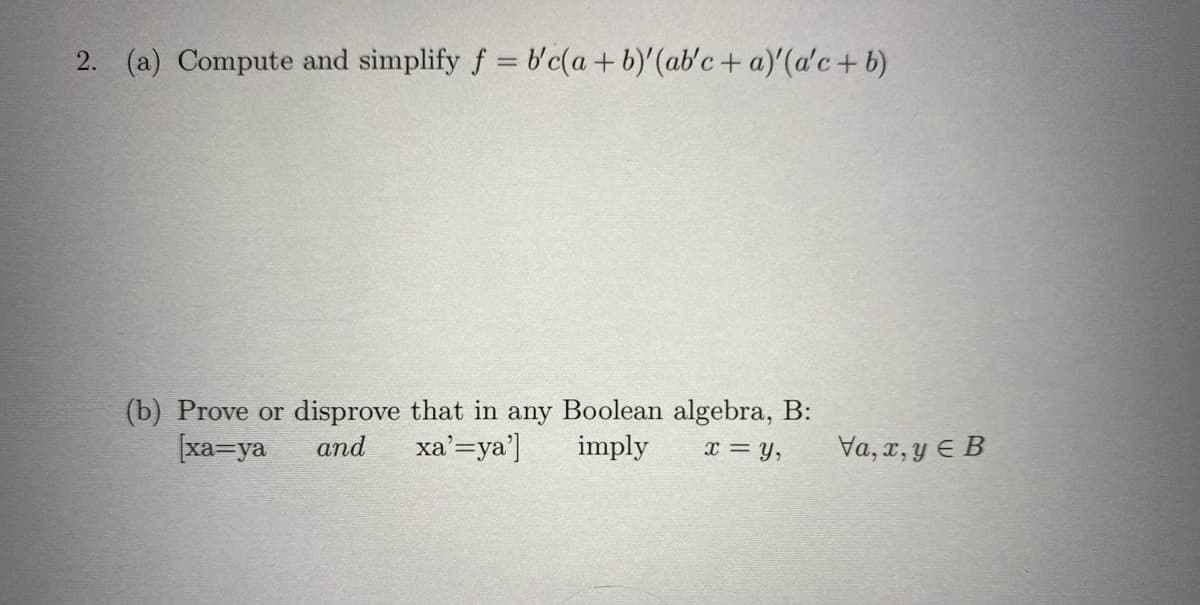 2. (a) Compute and simplify f = b'c(a + b)'(ab'c + a)'(a'c + b)
(b) Prove or disprove that in any Boolean algebra, B:
[xa=ya and xa'=ya'] imply x = Y,
Va, x,y e B
