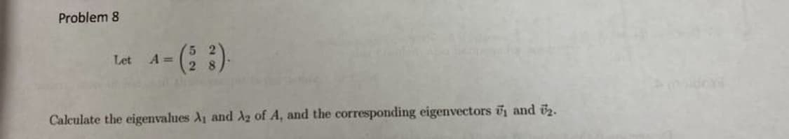 **Problem 8**

Let \[ A = \begin{pmatrix} 5 & 2 \\ 2 & 8 \end{pmatrix}. \]

Calculate the eigenvalues \(\lambda_1\) and \(\lambda_2\) of \(A\), and the corresponding eigenvectors \(\vec{v}_1\) and \(\vec{v}_2\).