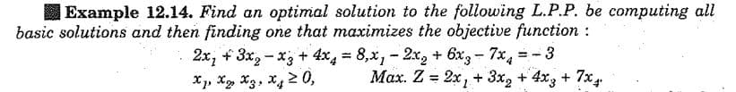 Example 12.14. Find an optimal solution to the following L.P.P. be computing all
basic solutions and then finding one that maximizes the objective function :
2x, + 3x, - x; + 4x, = 8,x, - 2x, + 6x3 - 7x, =-3
X, X, X3, x4 2 0,
%3D
Max. Z = 2x, + 3x, + 4x3 + 7x
