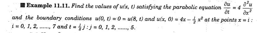 du
= 4
I Example 11.11. Find the values of ulx, t) satisfying the parabolic equation
and the boundary conditions u(0, t) = 0 = u(8, t) and u(x, 0) = 4x -- x2 at the points x =i:
į = 0, 1, 2, .., 7 and t = j:j = 0, 1, 2,
%3D
%3D
5.
.....
