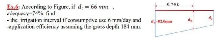 0.74 L
Ex.6: According to Figure, if di = 66 mm ,
adequacy=74% find:
- the irrigation interval if consumptive use 6 mm/day and
-application efficiency assuming the gross depth 184 mm.
d-82.0mm
d.
di
